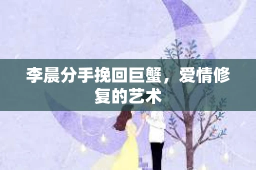 李晨分手挽回巨蟹，爱情修复的艺术