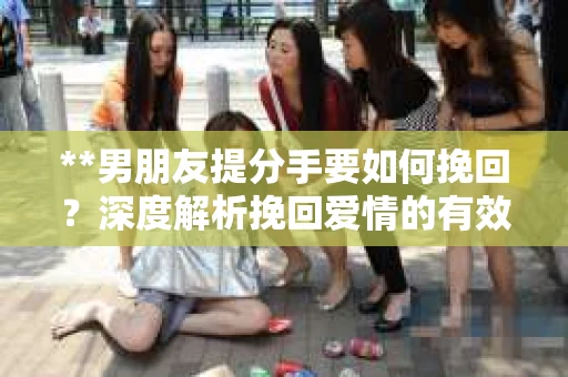 **男朋友提分手要如何挽回？深度解析挽回爱情的有效策略**