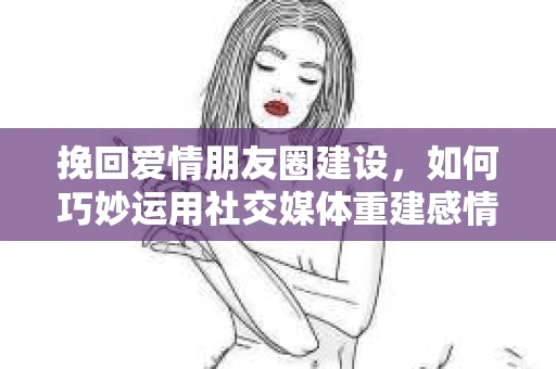 挽回爱情朋友圈建设，如何巧妙运用社交媒体重建感情