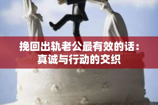 挽回出轨老公最有效的话：真诚与行动的交织