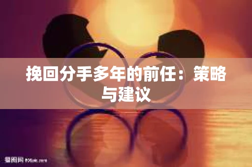 挽回分手多年的前任：策略与建议
