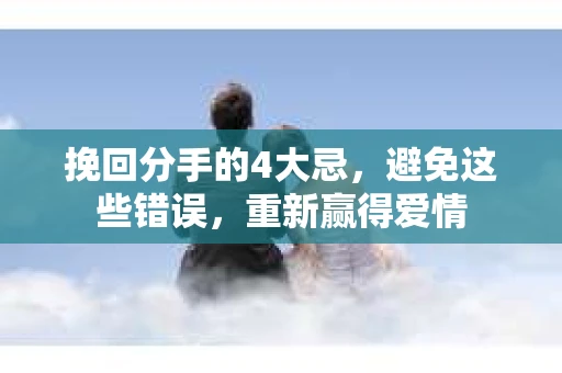 挽回分手的4大忌，避免这些错误，重新赢得爱情