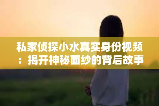 私家侦探小水真实身份视频：揭开神秘面纱的背后故事