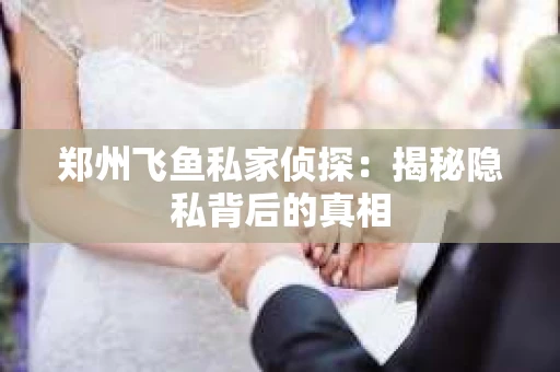 郑州飞鱼私家侦探：揭秘隐私背后的真相