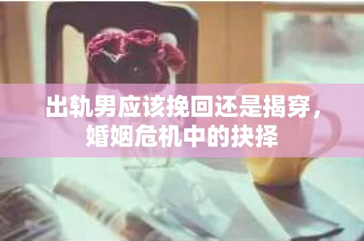 出轨男应该挽回还是揭穿，婚姻危机中的抉择