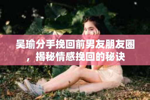 吴瑜分手挽回前男友朋友圈，揭秘情感挽回的秘诀