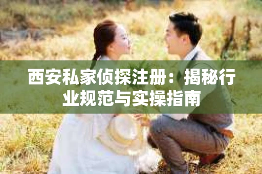 西安私家侦探注册：揭秘行业规范与实操指南