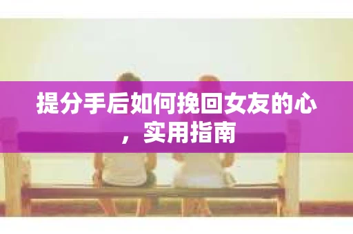 提分手后如何挽回女友的心，实用指南