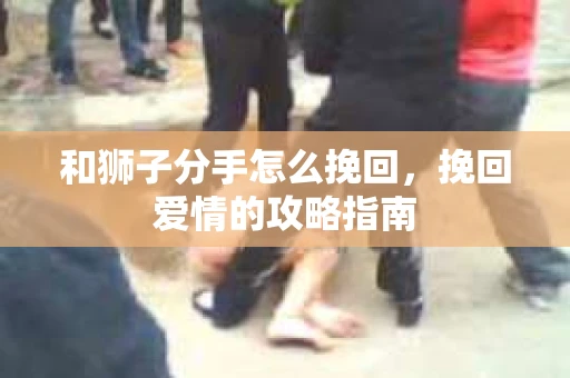 和狮子分手怎么挽回，挽回爱情的攻略指南