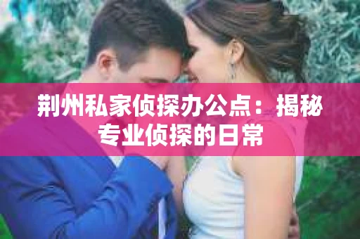 荆州私家侦探办公点:揭秘专业侦探的日常 荆州私家侦探办公点:揭秘专业侦探的日常