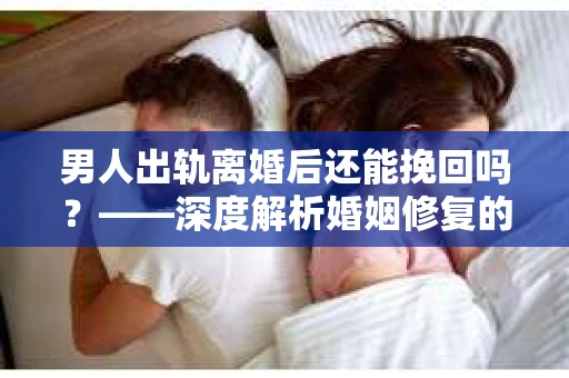男人出轨离婚后还能挽回吗？——深度解析婚姻修复的可能性