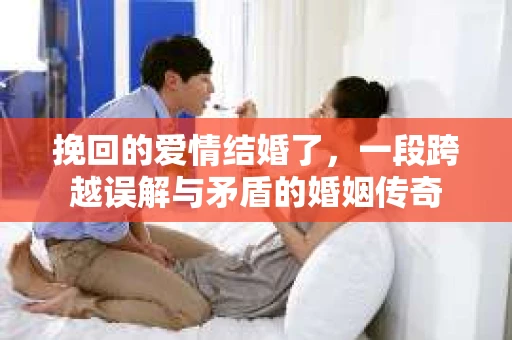 挽回的爱情结婚了,一段跨越误解与矛盾的婚姻传奇 挽回的爱情结婚了,一段跨越误解与矛盾的婚姻传奇